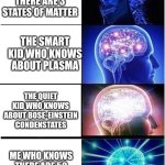 Sometimes my genius is... It's almost frightening. | THE TEACHER SAYING THAT THERE ARE 3 STATES OF MATTER; THE SMART KID WHO KNOWS ABOUT PLASMA; THE QUIET KID WHO KNOWS ABOUT BOSE-EINSTEIN CONDENSTATES; ME WHO KNOWS THERE ARE 50 STATES OF AMERICA | image tagged in memes,expanding brain,school | made w/ Imgflip meme maker