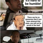 Get out of my car! | It's hard to
be humble! There can be no
guarantee that if you
have attained that
state, you will not be
proud of the feat! | image tagged in the rock driving confucius,memes,pride,humble,humility | made w/ Imgflip meme maker