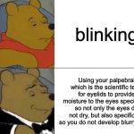 Tuxedo Winnie The Pooh | blinking; Using your palpebral which is the scientific term for eyelids to provide moisture to the eyes specifically so not only the eyes do not dry, but also specifically so you do not develop blurry vision | image tagged in memes,tuxedo winnie the pooh,funny,funny memes,you have been eternally cursed for reading the tags,stop reading the tags | made w/ Imgflip meme maker