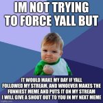challenge | IM NOT TRYING TO FORCE YALL BUT; IT WOULD MAKE MY DAY IF YALL FOLLOWED MY STREAM. AND WHOEVER MAKES THE FUNNIEST MEME AND PUTS IT ON MY STREAM I WILL GIVE A SHOUT OUT TO YOU IN MY NEXT MEME | image tagged in memes,success kid,streams | made w/ Imgflip meme maker