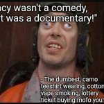 Idiots  | "Idocracy wasn't a comedy, man...it was a documentary!"; - The dumbest, camo teeshirt wearing, cotton candy vape smoking, lottery ticket buying mofo you've ever met | image tagged in idiots | made w/ Imgflip meme maker