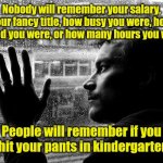 I remember that guy. | Nobody will remember your salary, your fancy title, how busy you were, how stressed you were, or how many hours you worked. People will remember if you shit your pants in kindergarten. | image tagged in memes,over educated problems,funny | made w/ Imgflip meme maker