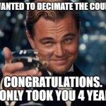 Leonardo Dicaprio Cheers | YOU WANTED TO DECIMATE THE COUNTRY? CONGRATULATIONS.
 IT ONLY TOOK YOU 4 YEARS. | image tagged in memes,leonardo dicaprio cheers | made w/ Imgflip meme maker
