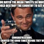 Leonardo Dicaprio Cheers | YOU HATED THE MEAN TWEETS SO MUCH YOU WOULD DESTROY THE COUNTRY TO GET HIM OUT; CONGRATULATIONS.
HOPE YOU ENJOYED THE GOOD TIMES BEFORE THEY WERE GONE. | image tagged in memes,leonardo dicaprio cheers | made w/ Imgflip meme maker
