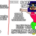 Dan Schneider vs Klasky Csupo | DAN SCHNEIDER; ACTUALLY GOOD PEOPLE WHO CARE ABOUT THEIR FANS; KLASKY CSUPO; HAVING A LOVE FOR REAL KIDS' FEET; SEXUALIZING REAL MINORS; DELIVERING SHOWS ON NICKELODEON THAT PEOPLE ENJOY; ARTISTS AND WRITERS THAT PEOPLE TRUST; TORMENTING REAL KIDS; NORMALIZING PEDOPHILIA; FANS WHO ACTUALLY CARE! | image tagged in virgin and chad,dan schneider,klasky csupo | made w/ Imgflip meme maker