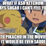 what if ash ketchum says sugar i can't feel you | WHAT IF ASH KETCHUM SAYS SUGAR I CAN'T FEEL YOU; TO PIKACHU IN THE MOVIE ? IT WOULD BE EVEN SADDER | image tagged in ash watches pikachu die,what if,sugar,movies,pokemon memes,feelings | made w/ Imgflip meme maker