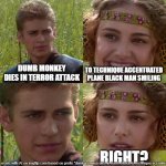 Anakin Padme 4 Panel | DUMB MONKEY DIES IN TERROR ATTACK; TO TECHNIQUE ACCENTUATED PLANE BLACK MAN SMILING; RIGHT? | image tagged in anakin padme 4 panel | made w/ Imgflip meme maker