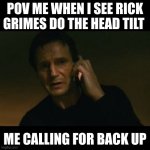 Rick grimes meme | POV ME WHEN I SEE RICK GRIMES DO THE HEAD TILT; ME CALLING FOR BACK UP | image tagged in memes,liam neeson taken | made w/ Imgflip meme maker