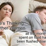 I Bet He's Thinking About Other Women | I Bet He's Thinking About Other Women; all the money I've spent on food has literally been flushed down the toilet | image tagged in memes,i bet he's thinking about other women | made w/ Imgflip meme maker