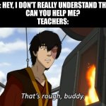 zuko thats rough buddy | ME: HEY, I DON'T REALLY UNDERSTAND THIS. 
CAN YOU HELP ME?
TEACHERS: | image tagged in zuko thats rough buddy | made w/ Imgflip meme maker