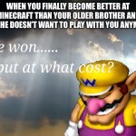 Better at Minecraft, but at what cost? | WHEN YOU FINALLY BECOME BETTER AT MINECRAFT THAN YOUR OLDER BROTHER AND NOW HE DOESN’T WANT TO PLAY WITH YOU ANYMORE: | image tagged in i have won but at what cost | made w/ Imgflip meme maker