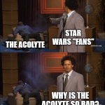 How Star Wars "Fans" feel about The Acolyte | STAR WARS "FANS"; THE ACOLYTE; WHY IS THE ACOLYTE SO BAD? | image tagged in memes,who killed hannibal | made w/ Imgflip meme maker