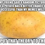 Potato | MY FRIEND SAID A RANDOM PICTURE OF A POTATO HAS A BETTER CHANCE OF BEING SUCCESSFUL THAN MY MEMES WILL EVER BE; LET'S PUT THAT THEORY TO THE TEST | image tagged in potato | made w/ Imgflip meme maker