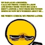 Technology dependence | BOOMERS: THESE MILLENNIALS AND 
GEN Z ARE ON THEIR PHONES TOO MUCH; MY DAD (ALSO A BOOMER): 
CALLS MY PHONE 3 TIMES IN A ROW AND SENDS 5 MORE TEXTS BECAUSE I DIDN'T ANSWER A TEXT FROM HIM WITHIN 20MINS SO NOW HE'S WORRIED ABOUT ME…; ME WHEN I CHECK MY PHONE LATER: | image tagged in looking at phone,boomer,millennials,gen z,family,cell phone | made w/ Imgflip meme maker