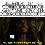 I dont get stomach pain but i get it in every other place and i dont complain like men say women do. but that just me | ME WATCHING MEN ON TIKTOK TEST THEIR WIVES PATIENTS AND SAYS THAT PERIODS MUST NOT BE AS BAD AS WOMEN MAKE IT OUT TO BE; ME | image tagged in jack sparrow your funeral,rip to all men | made w/ Imgflip meme maker
