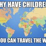 Life's too short, man | WHY HAVE CHILDREN? WHEN YOU CAN TRAVEL THE WORLD!? | image tagged in world map,memes | made w/ Imgflip meme maker