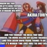 What Am I Fighting For | DRAGON BALL FANS SCREAMING AFTER AKIRA TORIYAMA DIED A MONTH AFTER THE PREMIERE OF MADAME WEB MOVIE; AKIRA TORIYAMA; AND YOU THOUGHT THE MESS THAT WAS MORBIUS: THE MOVIE KILLING OFF KAZUKI TAKAHASHI (AND EVEN JASON DAVID FRANK THANKS TO AN OBLIGATORY IT'S MORBIN TIME JOKE) WAS THE ONLY DISASTER... | image tagged in what am i fighting for,madame web,morbius,akira toriyama,dragon ball | made w/ Imgflip meme maker