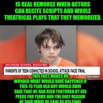 Funny | FUNNY HOW SOME PEOPLE BELIEVE THAT A DEFENDANTS THAT APOLOGIZE FROM WRITTEN NOTES ARE NOT SINCERE AND THAT ONLY WITHOUT READING SOMETHING WHILE APOLOGIZING IS REAL REMORSE WHEN ACTORS CAN RECITE SCRIPTS AND WHOLE THEATRICAL PLAYS THAT THEY MEMORIZED. THIS FACT MAKES ME WONDER WHAT WOULD HAVE HAPPENED IF THIS 15 YEAR OLD BOY WOULD HAVE SAID THAT HE HAD BEEN TORTURED BY HIS PEERS FOR YEARS AND THE ONLY REASON HE SAID WHAT HE SAID AS HIS FINAL COMMENT WAS BECAUSE HIS LAWYER TOLD HIM THAT IF HE DIDN'T SAY EXACTLY THOSE WORDS THAT HE WAS GOING TO GET LIFE IN PRISON WITHOUT THE POSSIBILITY OF PAROLE. IF HE WOULD HAVE SAID THAT THE COURT EXPECTED HIM TO SAY THAT OR ELSE,  I WOULD BELIEVE HIM 100%. | image tagged in funny,prison,court,ethics,judge,lawyer | made w/ Imgflip meme maker