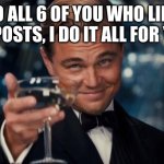 Likes of postd | TO ALL 6 OF YOU WHO LIKE MY POSTS, I DO IT ALL FOR YOU! | image tagged in memes,leonardo dicaprio cheers | made w/ Imgflip meme maker