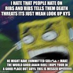 Rip ribsYou will be missed | I HATE THAT PEOPLE HATE ON RIBS AND RIBS TELLS THEM DEATH THREATS ITS JUST MEAN LOOK UP KYS; HE MIGHT HAVE COMMITTED SUI#%&-+ MAKE THE WORLD GOOD AGAIN RIBS I HOPE YOUR IN A GOOD PLACE BUT GUYS THIS IS MESSED UP!!!!!!!!!! | image tagged in angry spongebob | made w/ Imgflip meme maker