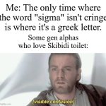 If you think that Skibidi toilet is amazing, you not just wrong, you're stupid. | Me: The only time where the word "sigma" isn't cringe is where it's a greek letter. Some gen alphas who love Skibidi toilet: | image tagged in visible confusion,memes,funny,skibidi toilet,cringe,oh wow are you actually reading these tags | made w/ Imgflip meme maker