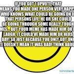 Positive thinking | IF YOU GOT 1 UPVOTE, THAT MEANS YOU MADE ONE PERSON VERY HAPPY! WHO KNOWS WHAT COULD BE GOING ON IN THAT PERSONS LIFE, HE OR SHE COULD BE GOING THROUGH SOME REALLY TOUGH TIMES… BUT YOUR MEME HAS MADE HIM OR HER LAUGH, IT COULD’VE MADE HIM OR HERS DAY! SO JUST BECAUSE YOU ONLY GOT ONE UPVOTE DOESN’T MEAN IT WAS BAD! THINK ABOUT THAT. | image tagged in smiley face,positive thinking,upvotes,upvote if you agree,happy | made w/ Imgflip meme maker
