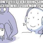 they always assume it's something illegal | HOW IT FEELS TO BE DOING SOMETHING PEACEFUL WHILE YOUR MOM IS WATCHING | image tagged in monster behind me,moms | made w/ Imgflip meme maker