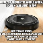 roomba | HOW YOU THOUGHT IT WOULD WORK:
1. CLICK "VACUUM" IN APP. HOW IT REALLY WORKS:
1. FIND VAC. 2. REMOVE SOCK, BOTTLE CAP, AND SHOE LACE.
3. EMPTY BIN. 4. PLACE ON CHARGER.
5. WAIT 2 HOURS. 6. START VAC. | image tagged in roomba | made w/ Imgflip meme maker