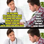 Some professions do not lend themselves to comedy. Doctoring is one of those! | WHY DOCTORS CAN NEVER BE COMEDIANS; Really? That's weird. So what's the bad news then? So you want the good news? Well the moon has moved about 45 inches further from the Earth since you were born. Well, ironically we left about 45 inches of IV tubing in your body after that last surgery! | image tagged in doctor and patient,jokes,bad idea,funny not funny,logic thinker,memes | made w/ Imgflip meme maker