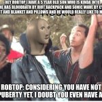 robtop roast lol | HEY ROBTOP I HAVE A 5 YEAR OLD SON WHO IS KINDA INTO GD HE HAS BLOODBATH BY RIOT BACKPACK AND SONIC WAVE BY CYCLIC T-SHIRT AND BLANKET AND PILLOWS AND HE WOULD REALLY LIKE TO MEET YOU; ROBTOP: CONSIDERING YOU HAVE NOT HIT PUBERTY YET, I DOUBT YOU EVEN HAVE A SON | image tagged in meme man rostid | made w/ Imgflip meme maker