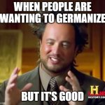 I want to Germanize good people | WHEN PEOPLE ARE WANTING TO GERMANIZE; BUT IT'S GOOD | image tagged in memes,ancient aliens,funny | made w/ Imgflip meme maker