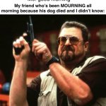 Mourn | Me: good morning; My friend who’s been MOURNING all morning because his dog died and I didn’t know: | image tagged in gun | made w/ Imgflip meme maker