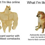 Anybody else? | What I'm like online; What I'm like irl; Keyboard warrior with the wittiest comebacks; Awkwardly stumbling over my words in a face-to-face conversation | image tagged in memes,buff doge vs cheems | made w/ Imgflip meme maker