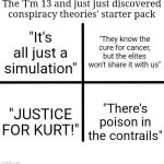 Blank Starter Pack | The 'I'm 13 and just just discovered conspiracy theories' starter pack; "They know the cure for cancer, but the elites won't share it with us"; "It's all just a simulation"; "JUSTICE FOR KURT!"; "There's poison in the contrails" | image tagged in memes,blank starter pack | made w/ Imgflip meme maker