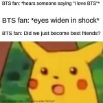 Surprised Pikachu | BTS fan: *hears someone saying "I love BTS"*; BTS fan: *eyes widen in shock*; BTS fan: Did we just become best friends? | image tagged in memes,surprised pikachu,bts | made w/ Imgflip meme maker