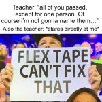 flex tape cant fix that | Teacher: “all of you passed, except for one person. Of course i’m not gonna name them…”; Also the teacher: *stares directly at me* | image tagged in flex tape cant fix that | made w/ Imgflip meme maker