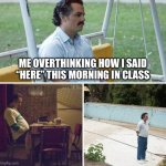 It happens all the time | ME OVERTHINKING HOW I SAID “HERE” THIS MORNING IN CLASS | image tagged in memes,sad pablo escobar,funny memes,tired,relatable memes | made w/ Imgflip meme maker