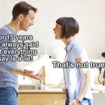 True | For 15 years you always said that everything I say is a lie! That’s not true! | image tagged in husband and wife | made w/ Imgflip meme maker