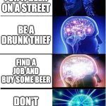four life paths | BEGGING FOR A BEER ON A STREET; BE A DRUNK THIEF; FIND A JOB AND BUY SOME BEER; DON'T DRINK | image tagged in memes,expanding brain,drunk,beer,funny,funny memes | made w/ Imgflip meme maker