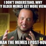 real | I DON'T UNDERSTAND, WHY MY OLDER MEMES GET MORE VIEWS; THAN THE MEMES I POST NOW | image tagged in memes,ancient aliens | made w/ Imgflip meme maker