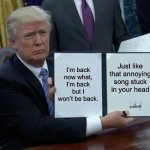 Now what | I’m back now what, I’m back but I won’t be back. Just like that annoying song stuck in your head | image tagged in memes,trump bill signing | made w/ Imgflip meme maker