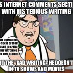 Those who can't do teach. And those who can't do or teach criticize what others do and teach. | FILLS INTERNET COMMENTS SECTIONS
WITH HIS TEDIOUS WRITING; ILLITERATE DUMBLORDS
WITH NO SENSE OF IRONY
WHO OUGHT TO SPEND
LESS TIME WATCHING
AND MORE TIME READING; ABOUT THE "BAD WRITING" HE DOESN'T LIKE
IN TV SHOWS AND MOVIES | image tagged in raging nerd,tv shows,movies,writing,irony,losers | made w/ Imgflip meme maker