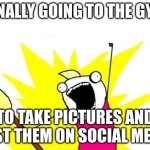 X All The Y | FINALLY GOING TO THE GYM; TO TAKE PICTURES AND POST THEM ON SOCIAL MEDIA | image tagged in memes,x all the y | made w/ Imgflip meme maker