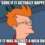 Did it actually happen? | NOT SURE IF IT ACTUALLY HAPPENED; OR IF IT WAS ALL JUST A WILD DREAM | image tagged in memes,futurama fry,delusion | made w/ Imgflip meme maker