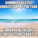 Summer Solstice Longest Day of the Year. | SUMMER SOLSTICE LONGEST DAY OF THE YEAR; TOMORROW THE DAYS START GETTING SHORTER. | image tagged in summer | made w/ Imgflip meme maker