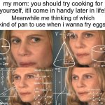 im worried ill catch the house on fire if i use wrong pan | my mom: you should try cooking for yourself, itll come in handy later in life! Meanwhile me thinking of which kind of pan to use when i wanna fry eggs: | image tagged in calculating meme,cooking,relatable memes,relatable | made w/ Imgflip meme maker