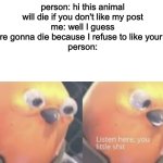 Can we all relate? | person: hi this animal will die if you don't like my post
me: well I guess you're gonna die because I refuse to like your post
person: | image tagged in listen here you little shit bird | made w/ Imgflip meme maker