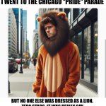 A pride parade of one | I WENT TO THE CHICAGO "PRIDE" PARADE; BUT NO ONE ELSE WAS DRESSED AS A LION. 
ZERO STARS. IT WAS REALLY GAY. | image tagged in pride | made w/ Imgflip meme maker
