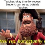 No, you cannot | Teacher: okay time for recess
Student: can we go outside
Teacher: | image tagged in well no but actually no,school,memes,funny | made w/ Imgflip meme maker