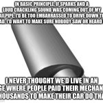 Muffler | IN BASIC PRINCIPLE, IF SPARKS AND A LOUD CRACKLING SOUND WAS COMING OUT OF MY TAILPIPE, I'D BE TOO EMBARRASSED TO DRIVE DOWN THE ROAD. I'D WANT TO MAKE SURE NOBODY SAW OR HEARD ME. I NEVER THOUGHT WE'D LIVE IN AN AGE WHERE PEOPLE PAID THEIR MECHANIC THOUSANDS TO MAKE THEIR CAR DO THAT. | image tagged in muffler | made w/ Imgflip meme maker